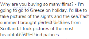 Why are you buying so many films? - I'm going to go to Greece on holiday. I'd like to take pictures