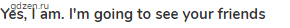 <strong>Yes, I am. I'm going to see your friends</strong>