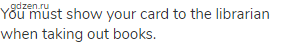 You must show your card to the librarian when taking out books.