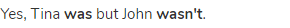 Yes, Tina <strong>was</strong> but John <strong>wasn't</strong>.