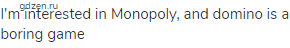 I'm interested in Monopoly, and domino is a boring game
