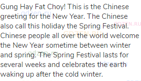 Gung Hay Fat Choy! This is the Chinese greeting for the New Year. The Chinese also call this holiday