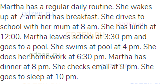 Martha has a regular daily routine. She wakes up at 7 am and has breakfast. She drives to school