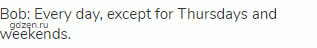 Bob: Every day, except for Thursdays and weekends.