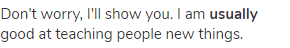 Don't worry, I'll show you. I am <strong>usually</strong> good at teaching people new things.