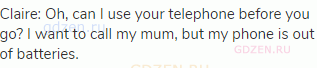 Claire: Oh, can I use your telephone before you go? I want to call my mum, but my phone is out of