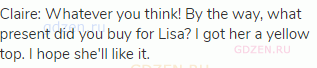 Claire: Whatever you think! By the way, what present did you buy for Lisa? I got her a yellow top. I