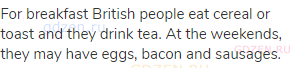 For breakfast British people eat cereal or toast and they drink tea. At the weekends, they may have