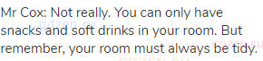 Mr Cox: Not really. You can only have snacks and soft drinks in your room. But remember, your room