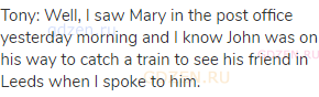 Tony: Well, I saw Mary in the post office yesterday morning and I know John was on his way to catch