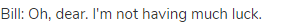 Bill: Oh, dear. I'm not having much luck.