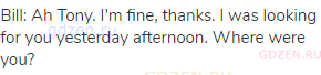 Bill: Ah Tony. I'm fine, thanks. I was looking for you yesterday afternoon. Where were you?