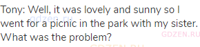 Tony: Well, it was lovely and sunny so I went for a picnic in the park with my sister. What was the