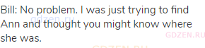 Bill: No problem. I was just trying to find Ann and thought you might know where she was.