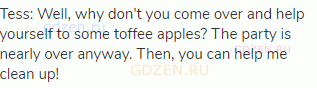 Tess: Well, why don't you come over and help yourself to some toffee apples? The party is nearly