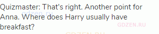 Quizmaster: That's right. Another point for Anna. Where does Harry usually have breakfast?
