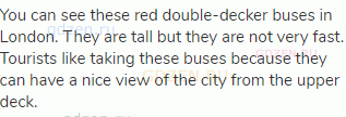 You can see these red double-decker buses in London. They are tall but they are not very fast.