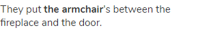 They put <strong>the armchair</strong>'s between the fireplace and the door.