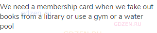 We need a membership card when we take out books from a library or use a gym or a water pool 