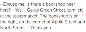 - Excuse me, is there a bookshop near here? - Yes. - Go up Green Street, turn left at the