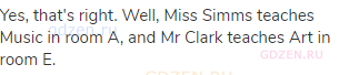Yes, that's right. Well, Miss Simms teaches Music in room A, and Mr Clark teaches Art in room E.