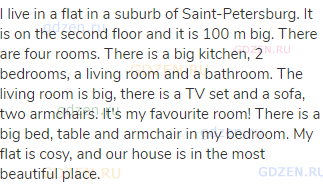 I live in a flat in a suburb of Saint-Petersburg. It is on the second floor and it is 100 m big.