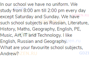 In our school we have no uniform. We study from 8:00 am till 2:00 pm every day except Saturday and
