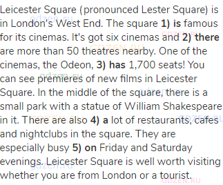 Leicester Square (pronounced Lester Square) is in London's West End. The square <strong>1) is