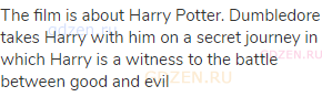 The film is about Harry Potter. Dumbledore takes Harry with him on a secret journey in which Harry
