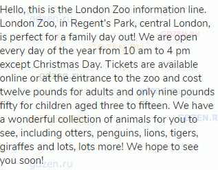 Hello, this is the London Zoo information line. London Zoo, in Regent's Park, central London, is