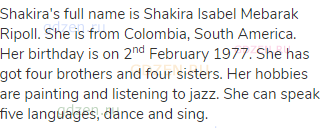 Shakira's full name is Shakira Isabel Mebarak Ripoll. She is from Colombia, South America. Her