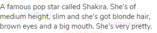 A famous pop star called Shakira. She's of medium height, slim and she's got blonde hair, brown eyes
