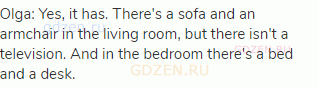 Olga: Yes, it has. There's a sofa and an armchair in the living room, but there isn't a television.