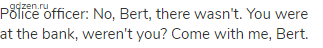 Police officer: No, Bert, there wasn't. You were at the bank, weren't you? Come with me, Bert.