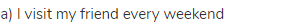a) I visit my friend every weekend