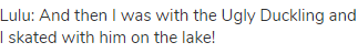Lulu: And then I was with the Ugly Duckling and I skated with him on the lake!