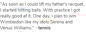 "As soon as I could lift my father's racquet, I started hitting balls. With practice I got really