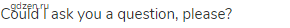Could I ask you a question, please?