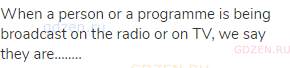 When a person or a programme is being broadcast on the radio or on TV, we say they are……..