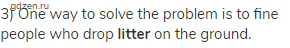 3) One way to solve the problem is to fine people who drop <strong>litter</strong> on the ground.