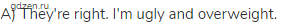 A) They're right. I'm ugly and overweight.