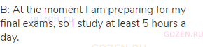 B: At the moment I am preparing for my final exams, so I study at least 5 hours a day.
