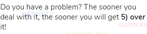 Do you have a problem? The sooner you deal with it, the sooner you will get <strong>5) over