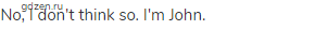 No, I don't think so. I'm John.