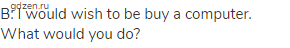 В: I would wish to be buy a computer. What would you do?