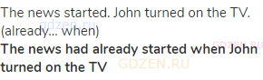 The news started. John turned on the TV. (already… when)<br><strong>The news had already started