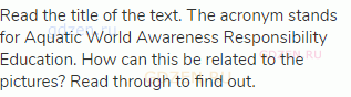 Read the title of the text. The acronym stands for Aquatic World Awareness Responsibility Education.