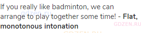 If you really like badminton, we can arrange to play together some time! - <strong>Flat, monotonous