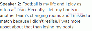 <strong>Speaker 2: </strong>Football is my life and I play as often as I can. Recently, I left my