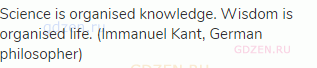 Science is organised knowledge. Wisdom is organised life. (Immanuel Kant, German philosopher)